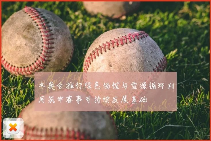 冬奥会推行绿色场馆与雪源循环利用筑牢赛事可持续发展基础