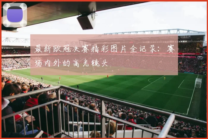 最新欧冠决赛精彩图片全记录:赛场内外的高光镜头