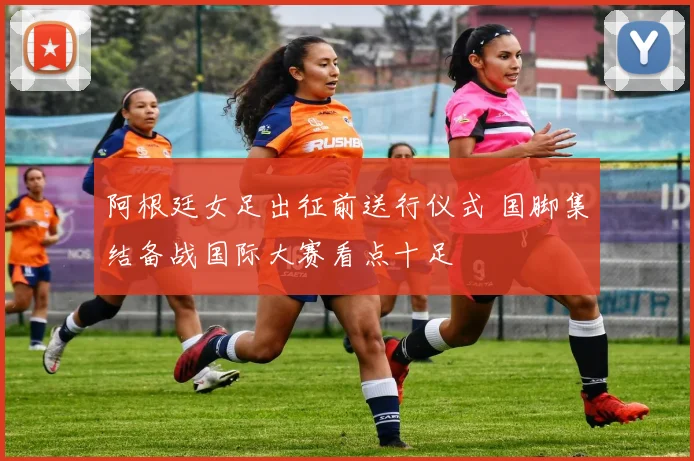 阿根廷女足出征前送行仪式 国脚集结备战国际大赛看点十足