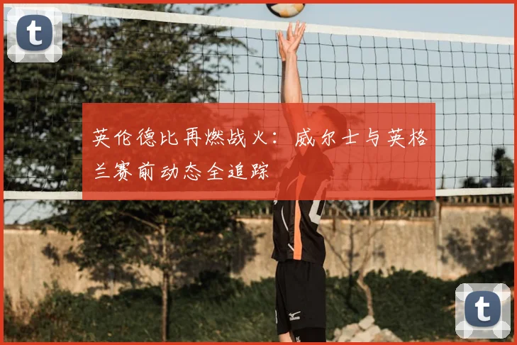 英伦德比再燃战火：威尔士与英格兰赛前动态全追踪