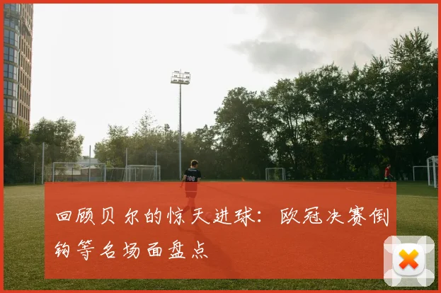 回顾贝尔的惊天进球：欧冠决赛倒钩等名场面盘点
