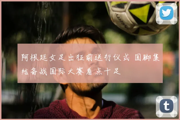 阿根廷女足出征前送行仪式 国脚集结备战国际大赛看点十足