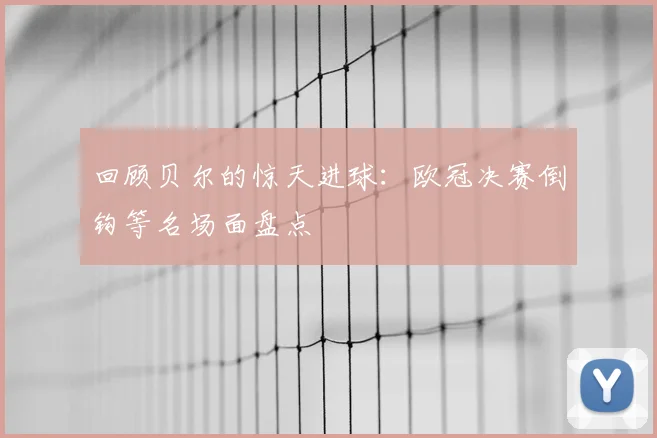 回顾贝尔的惊天进球：欧冠决赛倒钩等名场面盘点