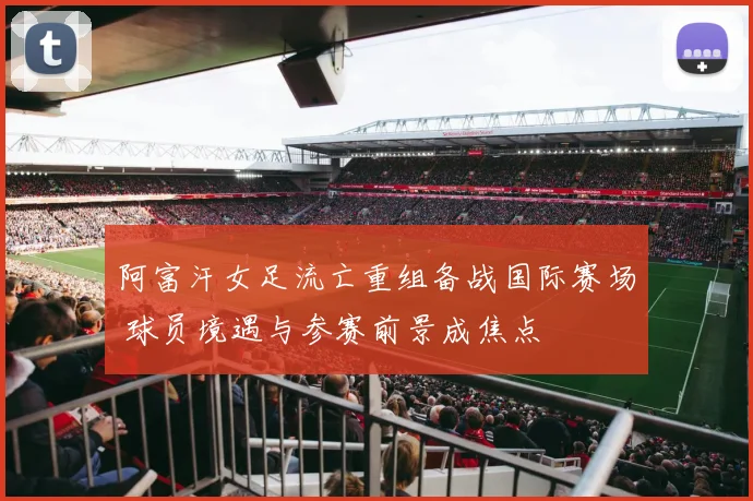 阿富汗女足流亡重组备战国际赛场 球员境遇与参赛前景成焦点