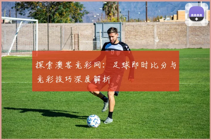 探索澳客竞彩网：足球即时比分与竞彩技巧深度解析